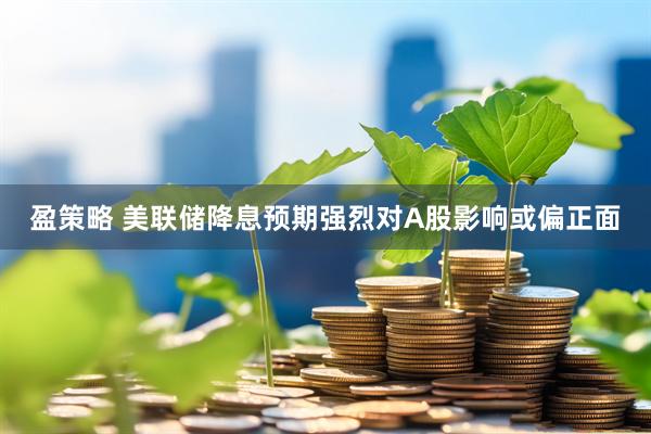 盈策略 美联储降息预期强烈对A股影响或偏正面