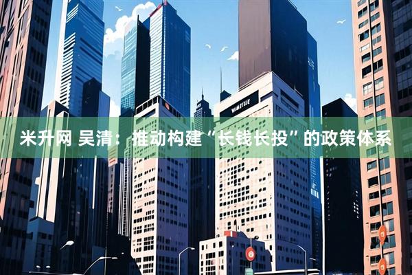 米升网 吴清：推动构建“长钱长投”的政策体系