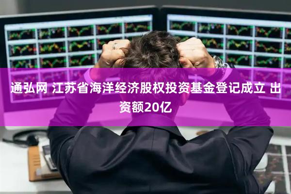通弘网 江苏省海洋经济股权投资基金登记成立 出资额20亿