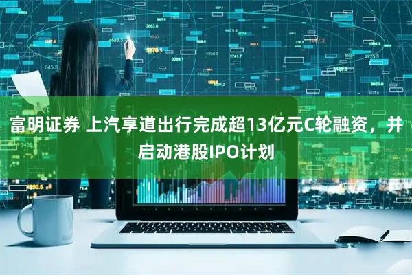 富明证券 上汽享道出行完成超13亿元C轮融资，并启动港股IPO计划