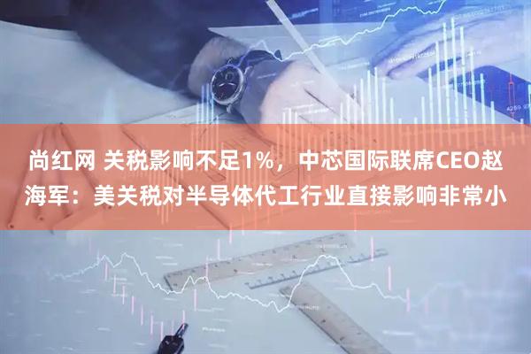 尚红网 关税影响不足1%，中芯国际联席CEO赵海军：美关税对半导体代工行业直接影响非常小