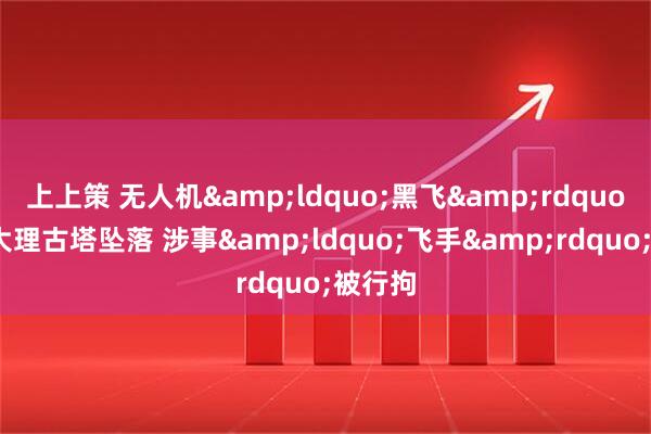 上上策 无人机&ldquo;黑飞&rdquo;穿越大理古塔坠落 涉事&ldquo;飞手&rdquo;被行拘