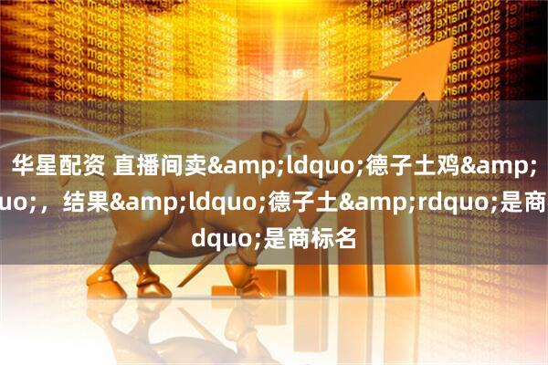 华星配资 直播间卖&ldquo;德子土鸡&rdquo;，结果&ldquo;德子土&rdquo;是商标名