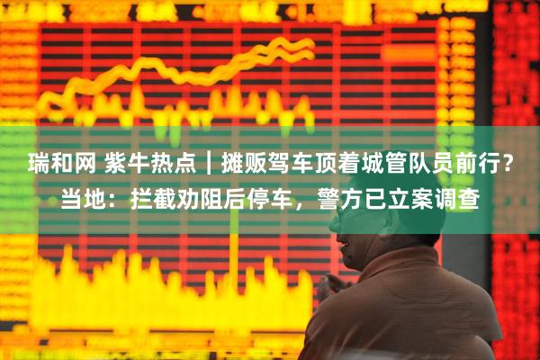 瑞和网 紫牛热点︱摊贩驾车顶着城管队员前行？当地：拦截劝阻后停车，警方已立案调查