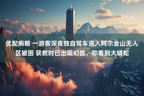 优配痢略 一游客深夜独自驾车进入阿尔金山无人区被困 获救时已出现幻觉，称看到大蟒蛇