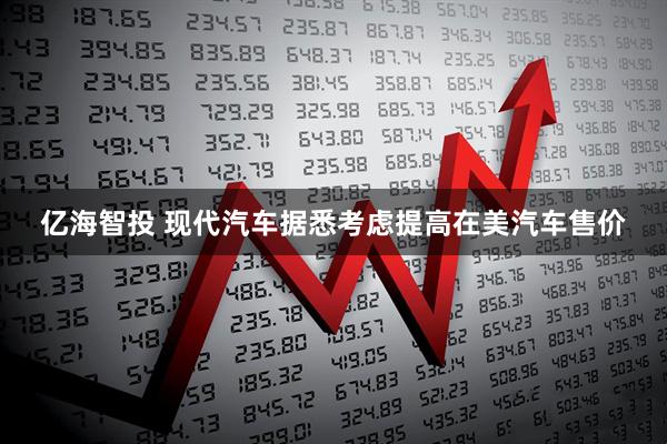 亿海智投 现代汽车据悉考虑提高在美汽车售价