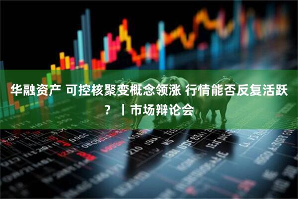 华融资产 可控核聚变概念领涨 行情能否反复活跃？丨市场辩论会