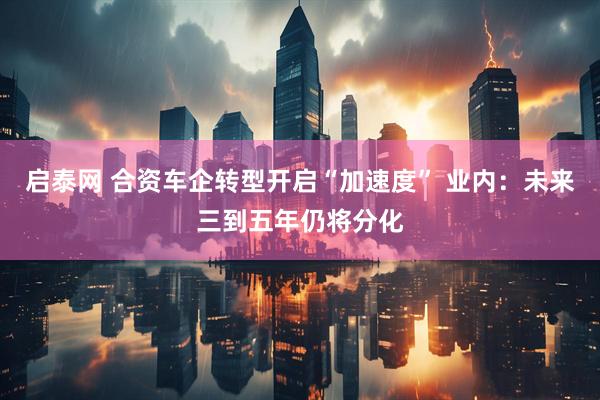 启泰网 合资车企转型开启“加速度” 业内:未来三到五年仍将分化