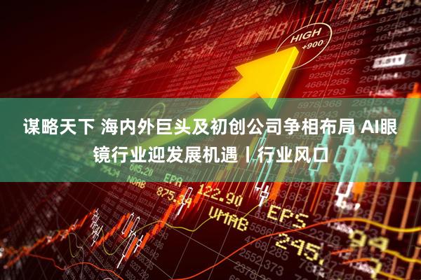 谋略天下 海内外巨头及初创公司争相布局 AI眼镜行业迎发展机遇丨行业风口