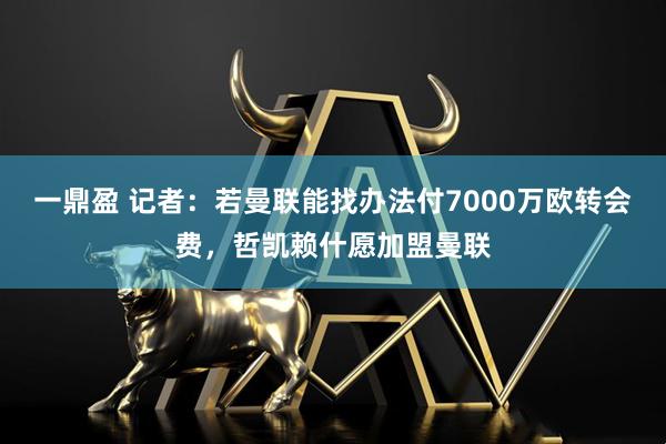一鼎盈 记者：若曼联能找办法付7000万欧转会费，哲凯赖什愿加盟曼联