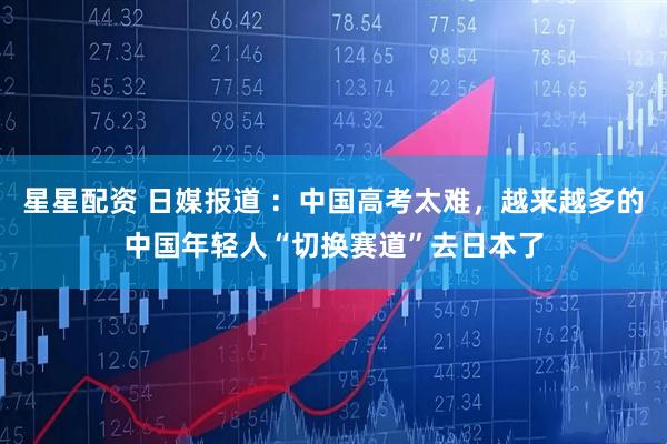 星星配资 日媒报道 ：中国高考太难，越来越多的中国年轻人“切换赛道”去日本了