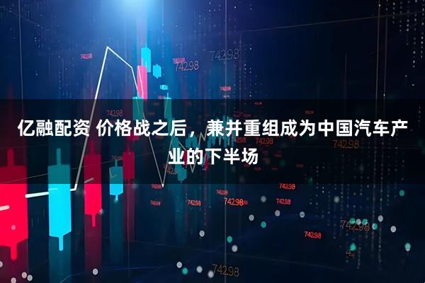 亿融配资 价格战之后，兼并重组成为中国汽车产业的下半场