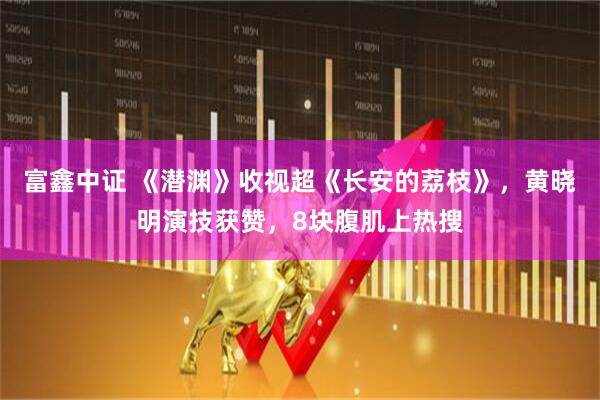 富鑫中证 《潜渊》收视超《长安的荔枝》，黄晓明演技获赞，8块腹肌上热搜