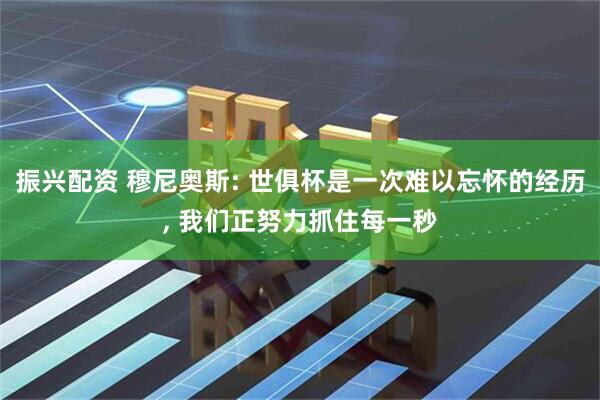 振兴配资 穆尼奥斯: 世俱杯是一次难以忘怀的经历, 我们正努力抓住每一秒