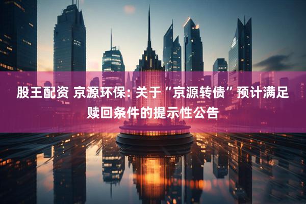 股王配资 京源环保: 关于“京源转债”预计满足赎回条件的提示性公告