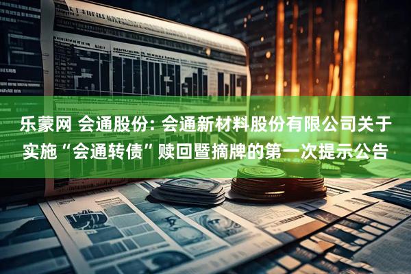 乐蒙网 会通股份: 会通新材料股份有限公司关于实施“会通转债”赎回暨摘牌的第一次提示公告
