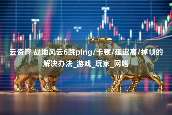 云资管 战地风云6跳ping/卡顿/延迟高/掉帧的解决办法_游戏_玩家_网络
