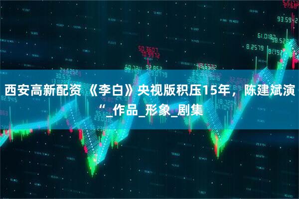 西安高新配资 《李白》央视版积压15年，陈建斌演“_作品_形象_剧集