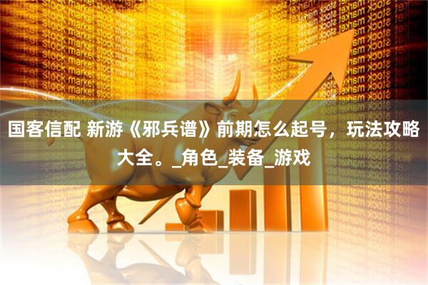 国客信配 新游《邪兵谱》前期怎么起号，玩法攻略大全。_角色_装备_游戏