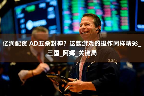亿润配资 AD五杀封神？这款游戏的操作同样精彩_三国_阿娜_关键局