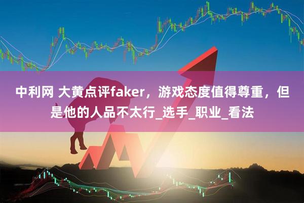 中利网 大黄点评faker，游戏态度值得尊重，但是他的人品不太行_选手_职业_看法
