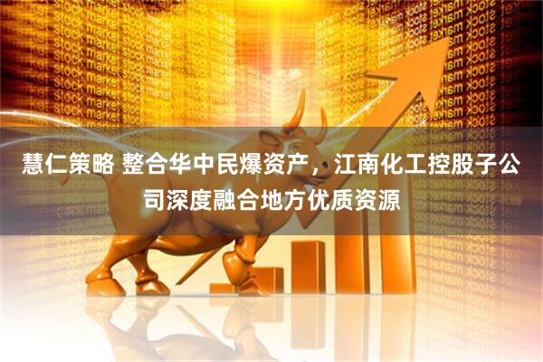 慧仁策略 整合华中民爆资产，江南化工控股子公司深度融合地方优质资源