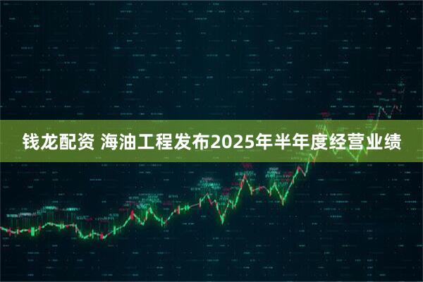 钱龙配资 海油工程发布2025年半年度经营业绩
