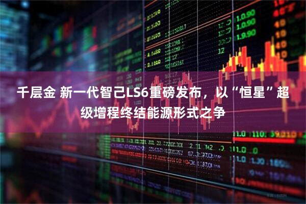 千层金 新一代智己LS6重磅发布，以“恒星”超级增程终结能源形式之争