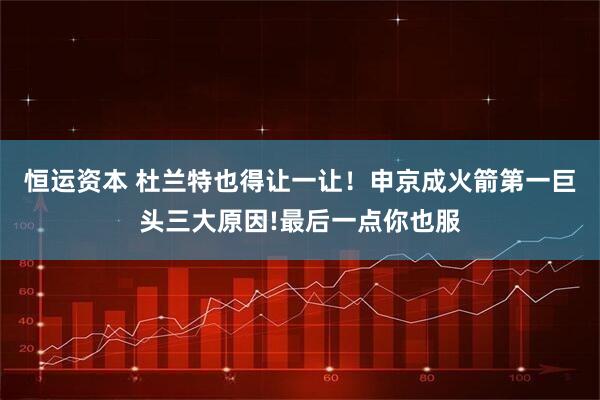 恒运资本 杜兰特也得让一让！申京成火箭第一巨头三大原因!最后一点你也服