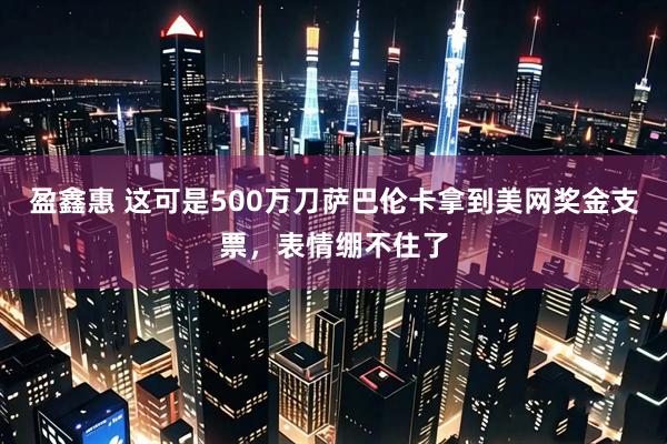 盈鑫惠 这可是500万刀萨巴伦卡拿到美网奖金支票，表情绷不住了