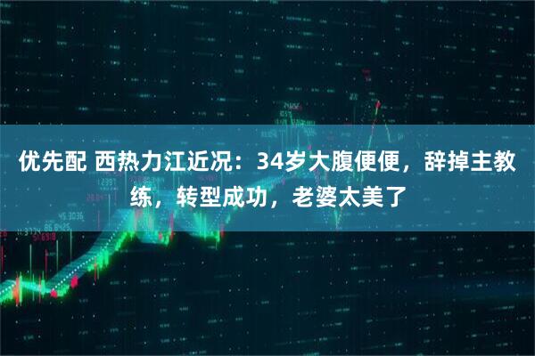 优先配 西热力江近况：34岁大腹便便，辞掉主教练，转型成功，老婆太美了