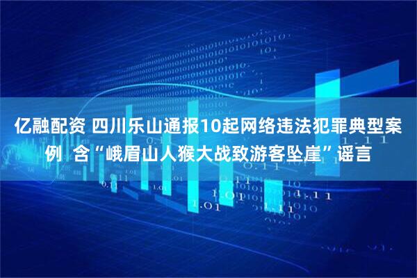 亿融配资 四川乐山通报10起网络违法犯罪典型案例  含“峨眉山人猴大战致游客坠崖”谣言