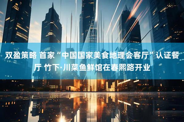 双盈策略 首家“中国国家美食地理会客厅”认证餐厅 竹下·川菜鱼鲜馆在春熙路开业