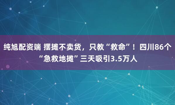 纯旭配资端 摆摊不卖货，只教“救命”！四川86个“急救地摊”三天吸引3.5万人
