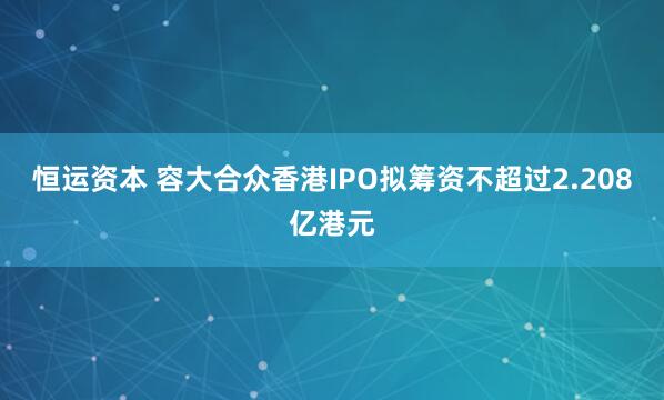恒运资本 容大合众香港IPO拟筹资不超过2.208亿港元
